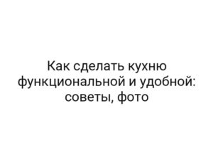 Как сделать кухню функциональной и удобной: советы, фото