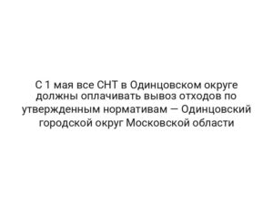 С 1 мая все СНТ в Одинцовском округе должны оплачивать вывоз отходов по утвержденным нормативам — Одинцовский городской округ Московской области